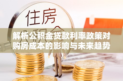 垦利解析公积金贷款利率政策对购房成本的影响与未来趋势