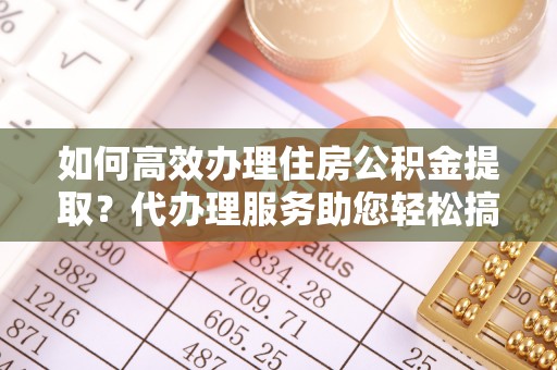 垦利如何高效办理住房公积金提取？代办理服务助您轻松搞定