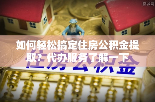 垦利如何轻松搞定住房公积金提取？代办服务了解一下