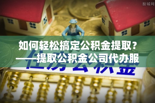 垦利如何轻松搞定公积金提取？——提取公积金公司代办服务全解析