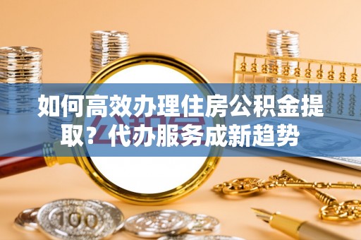 垦利如何高效办理住房公积金提取？代办服务成新趋势