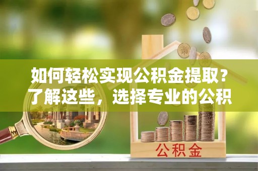 垦利如何轻松实现公积金提取？了解这些，选择专业的公积金提取代办服务