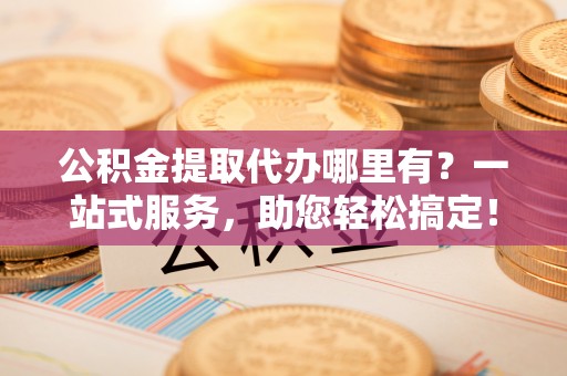 垦利公积金提取代办哪里有？一站式服务，助您轻松搞定！