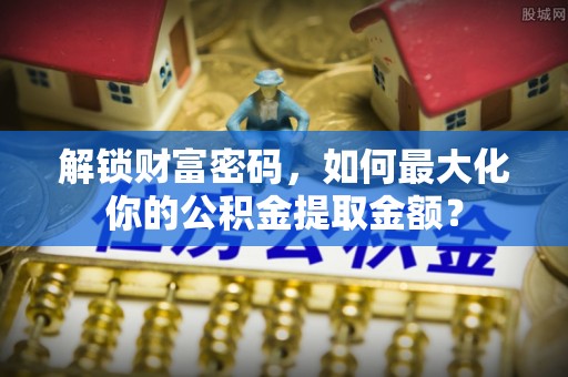 垦利解锁财富密码，如何最大化你的公积金提取金额？