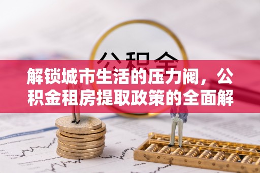 垦利解锁城市生活的压力阀，公积金租房提取政策的全面解析与实践指南