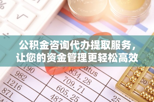 垦利公积金咨询代办提取服务，让您的资金管理更轻松高效
