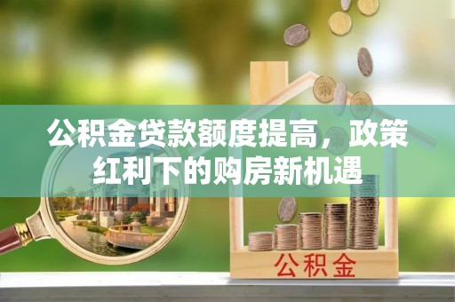 垦利公积金贷款额度提高，政策红利下的购房新机遇
