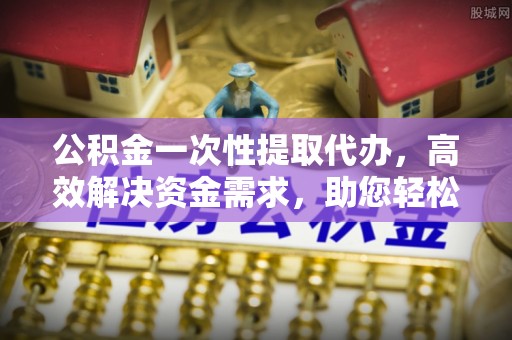 垦利公积金一次性提取代办，高效解决资金需求，助您轻松应对生活难题