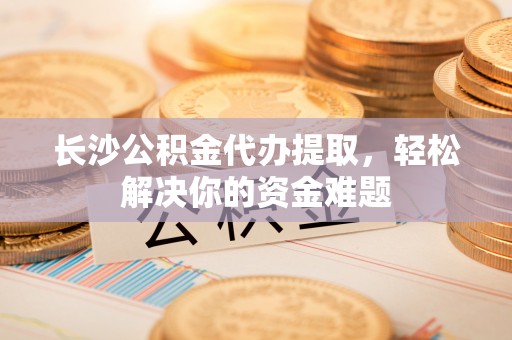 垦利长沙公积金代办提取，轻松解决你的资金难题