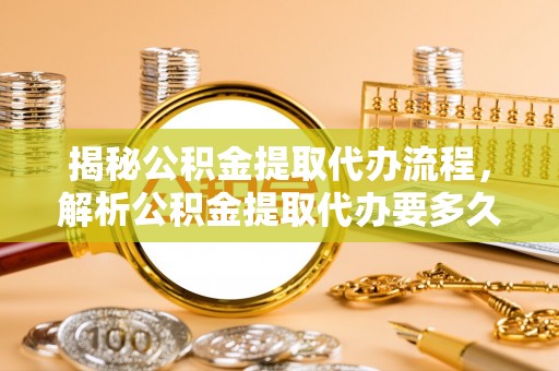 垦利揭秘公积金提取代办流程，解析公积金提取代办要多久的真相