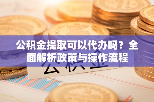 垦利公积金提取可以代办吗？全面解析政策与操作流程