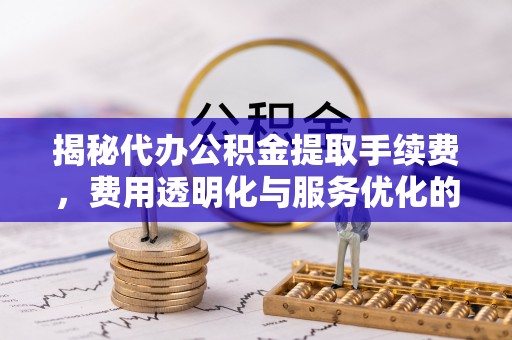 垦利揭秘代办公积金提取手续费，费用透明化与服务优化的关键