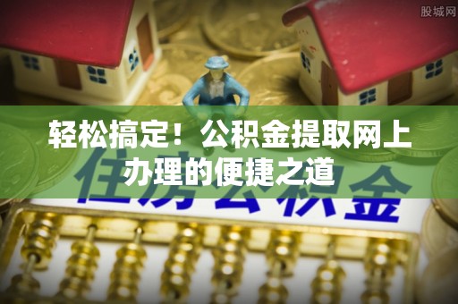 垦利轻松搞定！公积金提取网上办理的便捷之道