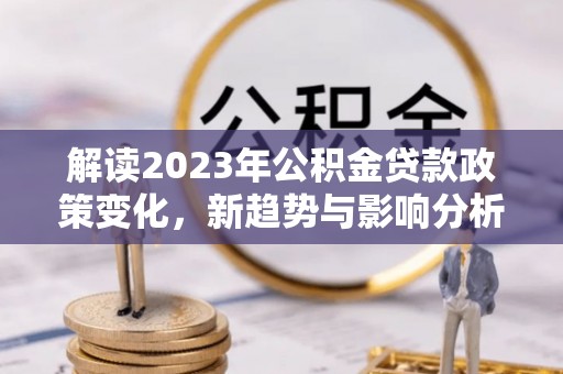 垦利解读2023年公积金贷款政策变化，新趋势与影响分析