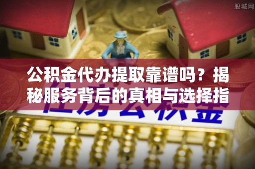 垦利公积金代办提取靠谱吗？揭秘服务背后的真相与选择指南