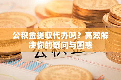 垦利公积金提取代办吗？高效解决你的疑问与困惑