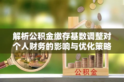 垦利解析公积金缴存基数调整对个人财务的影响与优化策略