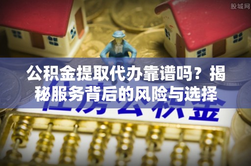 垦利公积金提取代办靠谱吗？揭秘服务背后的风险与选择