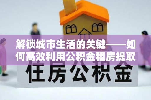 垦利解锁城市生活的关键——如何高效利用公积金租房提取实现居住自由