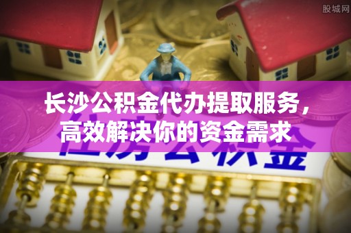 垦利长沙公积金代办提取服务，高效解决你的资金需求