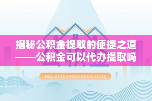 垦利揭秘公积金提取的便捷之道——公积金可以代办提取吗？