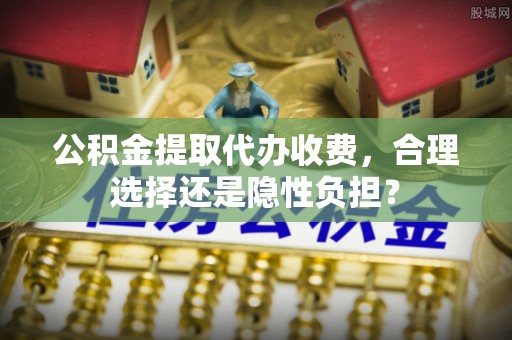 垦利公积金提取代办收费，合理选择还是隐性负担？
