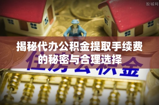 垦利揭秘代办公积金提取手续费的秘密与合理选择