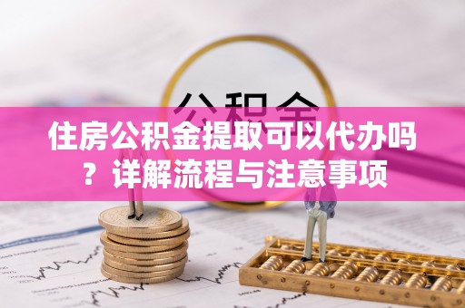 垦利住房公积金提取可以代办吗？详解流程与注意事项