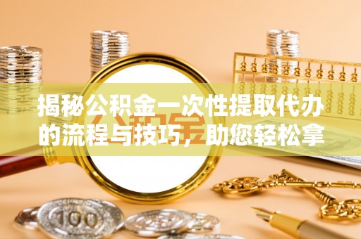 垦利揭秘公积金一次性提取代办的流程与技巧，助您轻松拿钱！