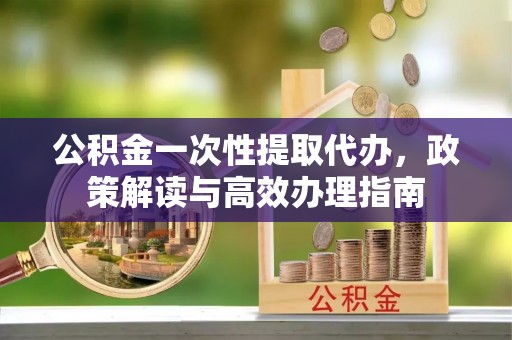 垦利公积金一次性提取代办，政策解读与高效办理指南