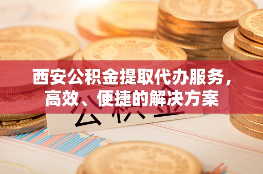 垦利西安公积金提取代办服务，高效、便捷的解决方案