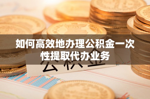 垦利如何高效地办理公积金一次性提取代办业务