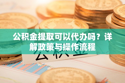 垦利公积金提取可以代办吗？详解政策与操作流程