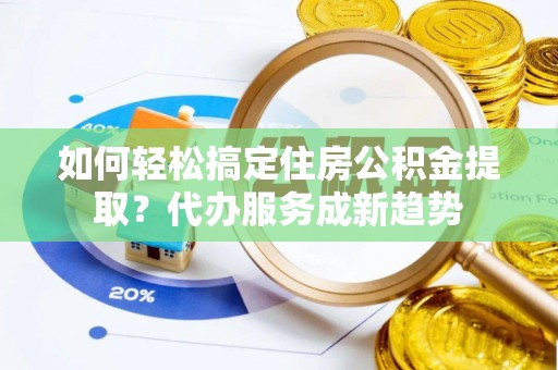 垦利如何轻松搞定住房公积金提取？代办服务成新趋势