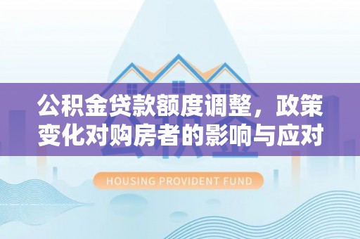 垦利公积金贷款额度调整，政策变化对购房者的影响与应对策略