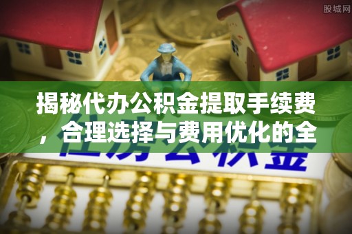 垦利揭秘代办公积金提取手续费，合理选择与费用优化的全面解析