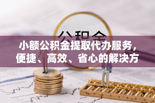 垦利小额公积金提取代办服务，便捷、高效、省心的解决方案
