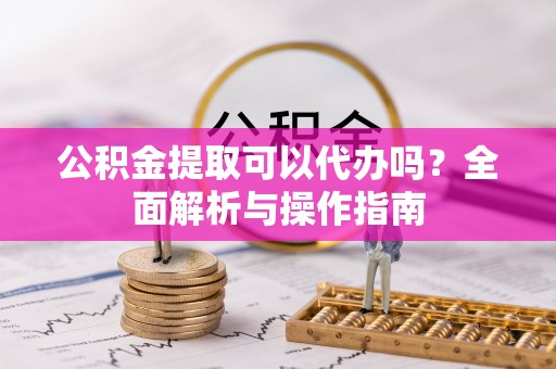 垦利公积金提取可以代办吗？全面解析与操作指南
