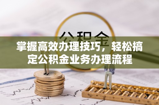 垦利掌握高效办理技巧，轻松搞定公积金业务办理流程