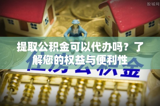 垦利提取公积金可以代办吗？了解您的权益与便利性