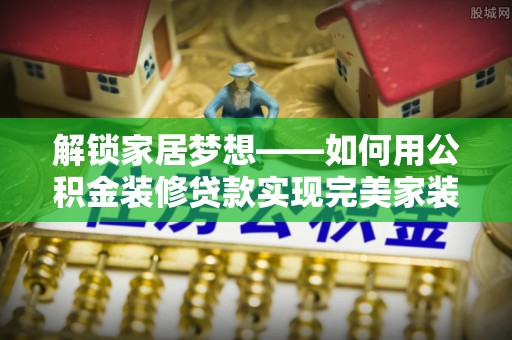 垦利解锁家居梦想——如何用公积金装修贷款实现完美家装