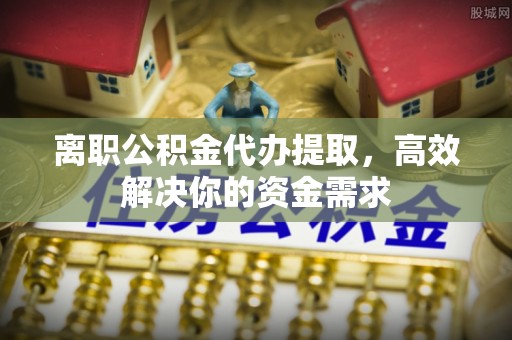 垦利离职公积金代办提取，高效解决你的资金需求