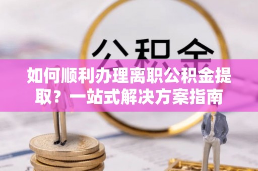 垦利如何顺利办理离职公积金提取？一站式解决方案指南
