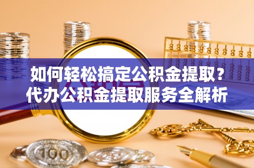 垦利如何轻松搞定公积金提取？代办公积金提取服务全解析