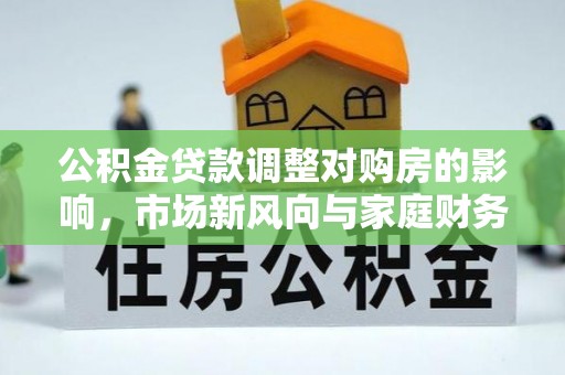 垦利公积金贷款调整对购房的影响，市场新风向与家庭财务规划