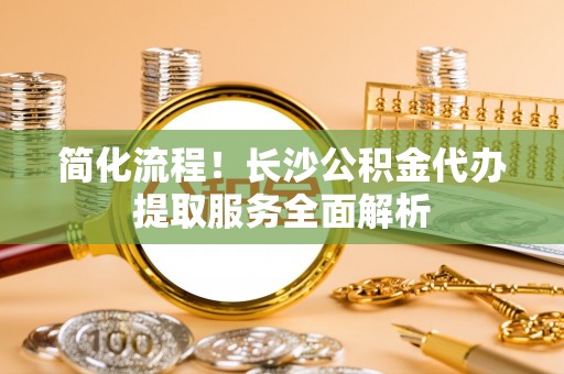 垦利简化流程！长沙公积金代办提取服务全面解析