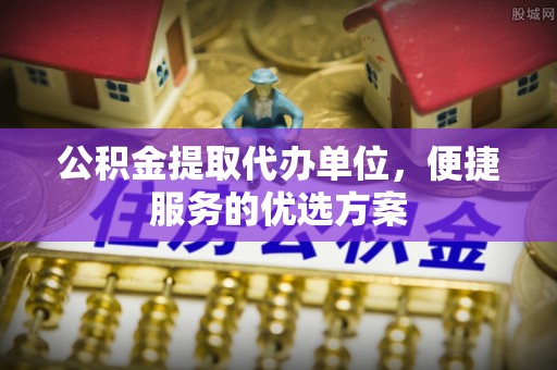 垦利公积金提取代办单位，便捷服务的优选方案