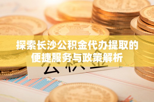 垦利探索长沙公积金代办提取的便捷服务与政策解析
