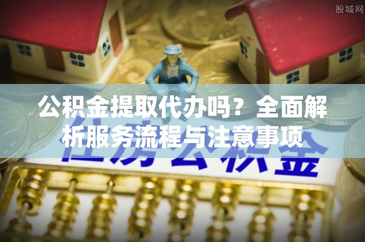 垦利公积金提取代办吗？全面解析服务流程与注意事项