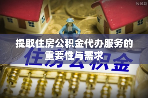 垦利提取住房公积金代办服务的重要性与需求